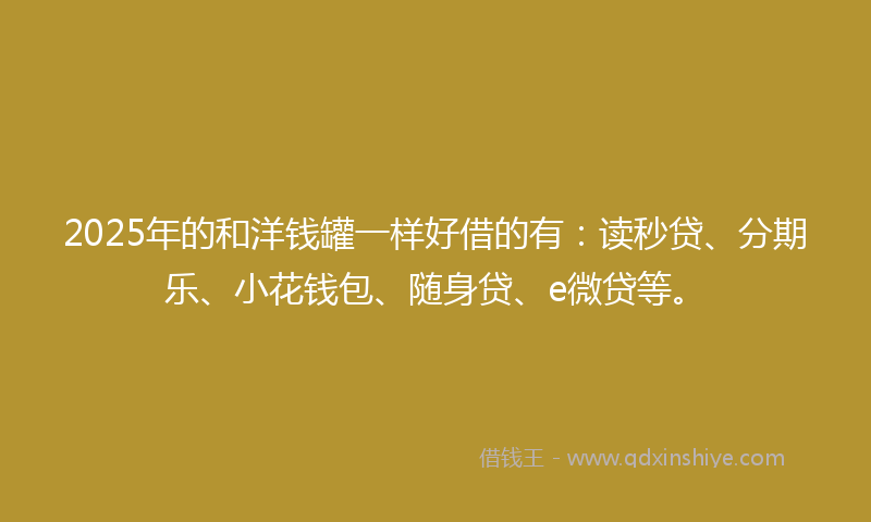 2025年的和洋钱罐一样好借的有：读秒贷、分期乐、小花钱包、随身贷、e微贷等。