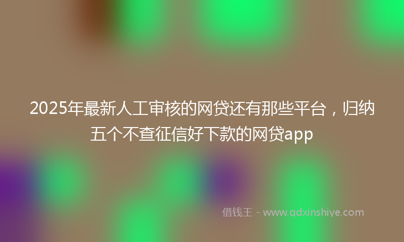 2025年最新人工审核的网贷还有那些平台，归纳五个不查征信好下款的网贷app