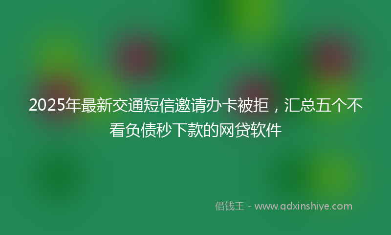 2025年最新交通短信邀请办卡被拒，汇总五个不看负债秒下款的网贷软件
