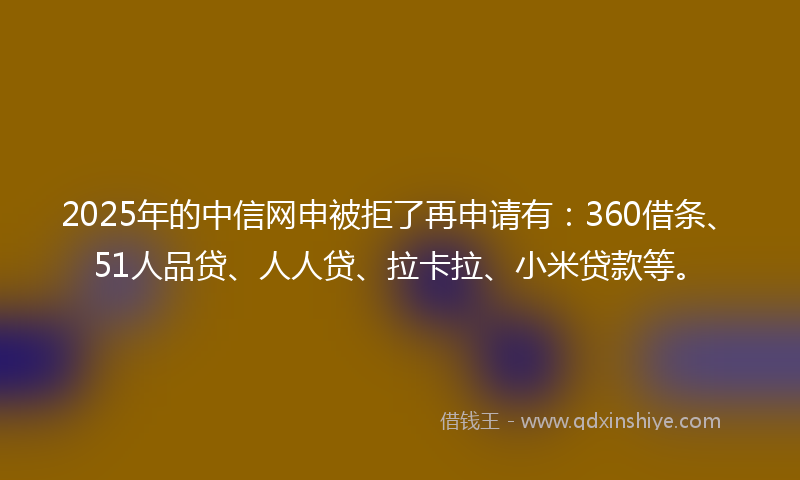2025年的中信网申被拒了再申请有：360借条、51人品贷、人人贷、拉卡拉、小米贷款等。