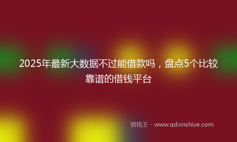2025年最新大数据不过能借款吗，盘点5个比较靠谱的借钱平台