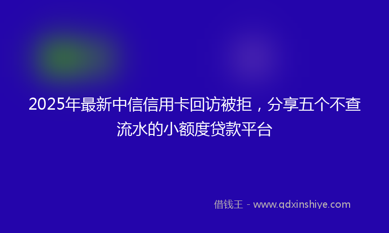 2025年最新中信信用卡回访被拒，分享五个不查流水的小额度贷款平台