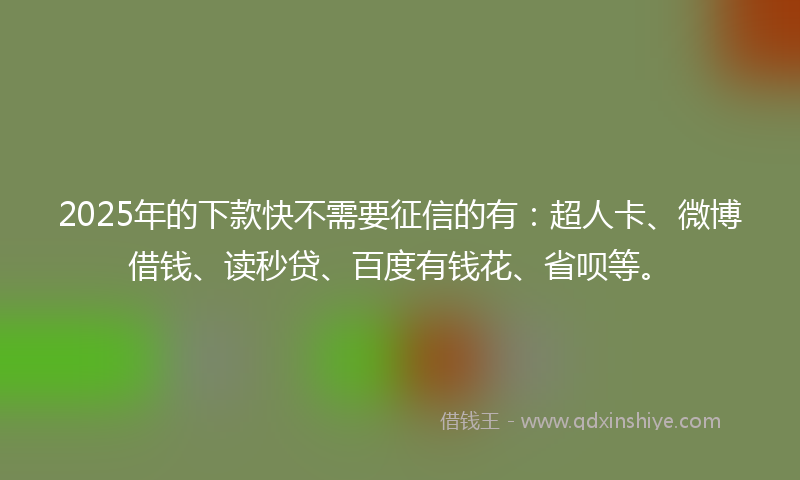 2025年的下款快不需要征信的有：超人卡、微博借钱、读秒贷、百度有钱花、省呗等。