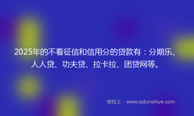 2025年的不看征信和信用分的贷款有：分期乐、人人贷、功夫贷、拉卡拉、团贷网等。