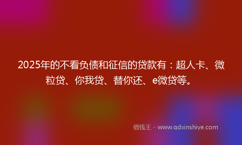 2025年的不看负债和征信的贷款有：超人卡、微粒贷、你我贷、替你还、e微贷等。