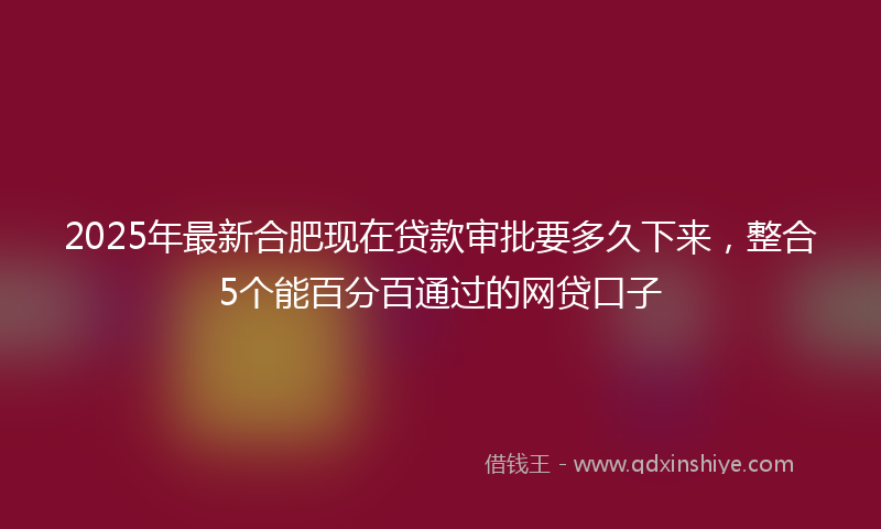 2025年最新合肥现在贷款审批要多久下来，整合5个能百分百通过的网贷口子