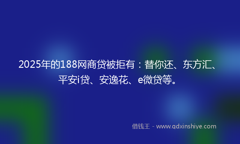 2025年的188网商贷被拒有：替你还、东方汇、平安i贷、安逸花、e微贷等。