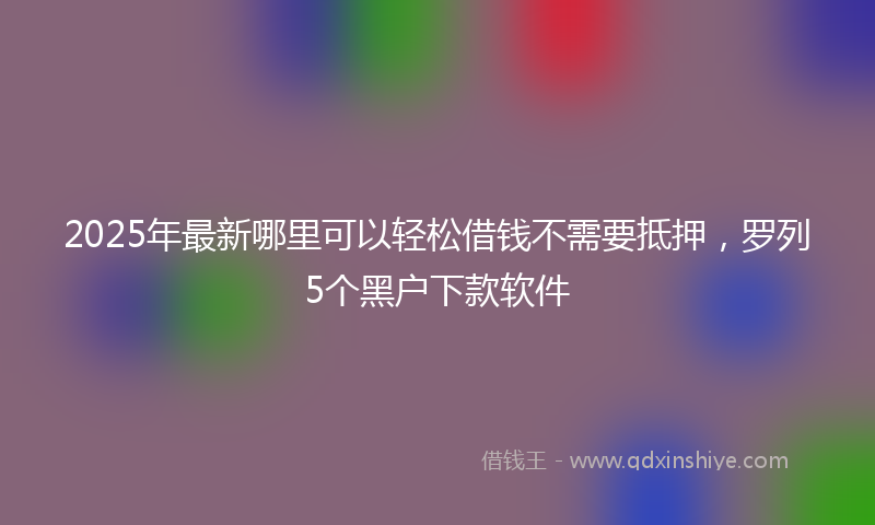 2025年最新哪里可以轻松借钱不需要抵押，罗列5个黑户下款软件
