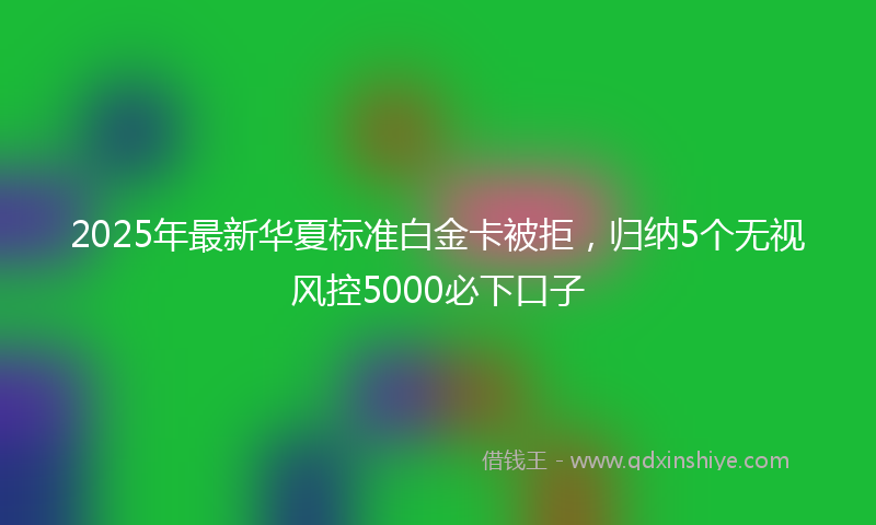 2025年最新华夏标准白金卡被拒，归纳5个无视风控5000必下口子