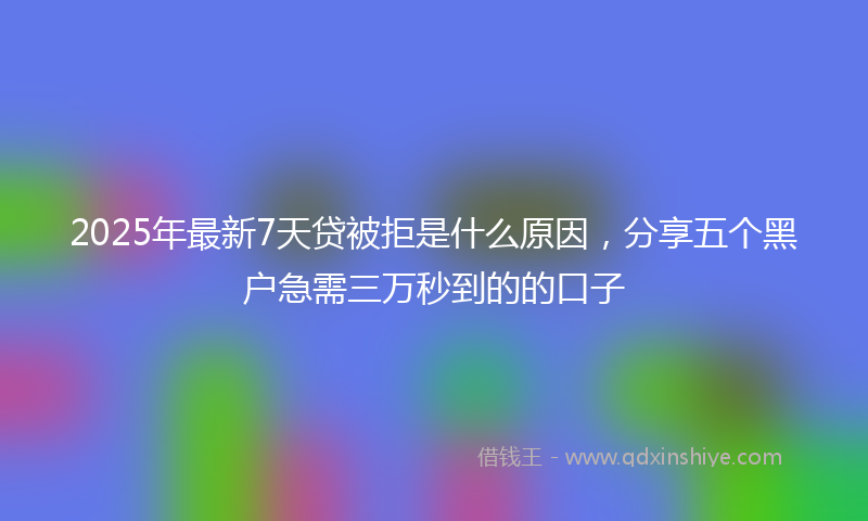 2025年最新7天贷被拒是什么原因，分享五个黑户急需三万秒到的的口子