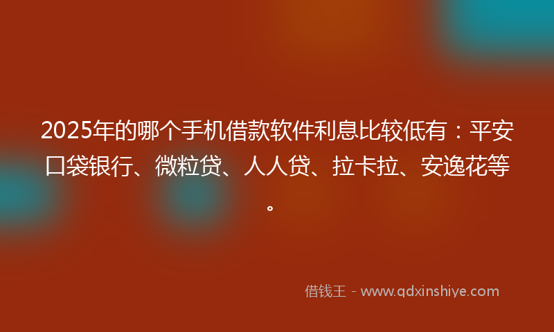 2025年的哪个手机借款软件利息比较低有：平安口袋银行、微粒贷、人人贷、拉卡拉、安逸花等。