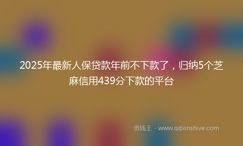 2025年最新人保贷款年前不下款了，归纳5个芝麻信用439分下款的平台