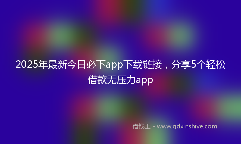 2025年最新今日必下app下载链接，分享5个轻松借款无压力app