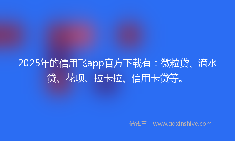 2025年的信用飞app官方下载有：微粒贷、滴水贷、花呗、拉卡拉、信用卡贷等。
