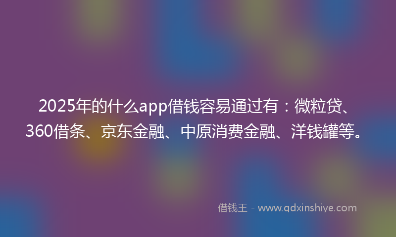 2025年的什么app借钱容易通过有：微粒贷、360借条、京东金融、中原消费金融、洋钱罐等。