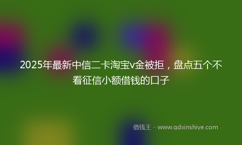 2025年最新中信二卡淘宝v金被拒，盘点五个不看征信小额借钱的口子