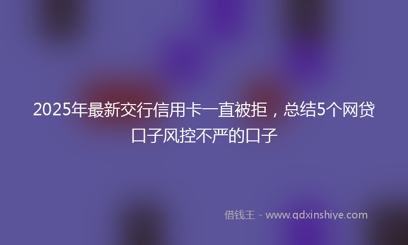 2025年最新交行信用卡一直被拒，总结5个网贷口子风控不严的口子