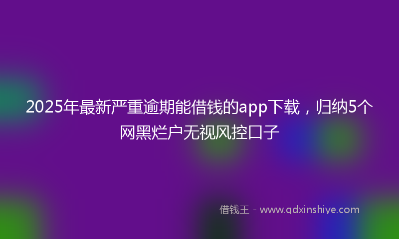 2025年最新严重逾期能借钱的app下载，归纳5个网黑烂户无视风控口子
