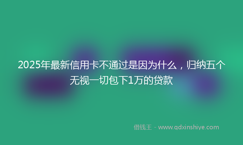 2025年最新信用卡不通过是因为什么，归纳五个无视一切包下1万的贷款