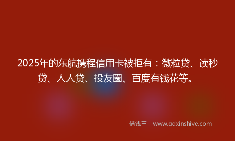 2025年的东航携程信用卡被拒有：微粒贷、读秒贷、人人贷、投友圈、百度有钱花等。