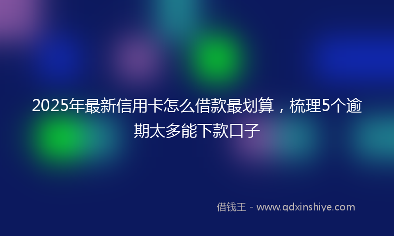 2025年最新信用卡怎么借款最划算，梳理5个逾期太多能下款口子