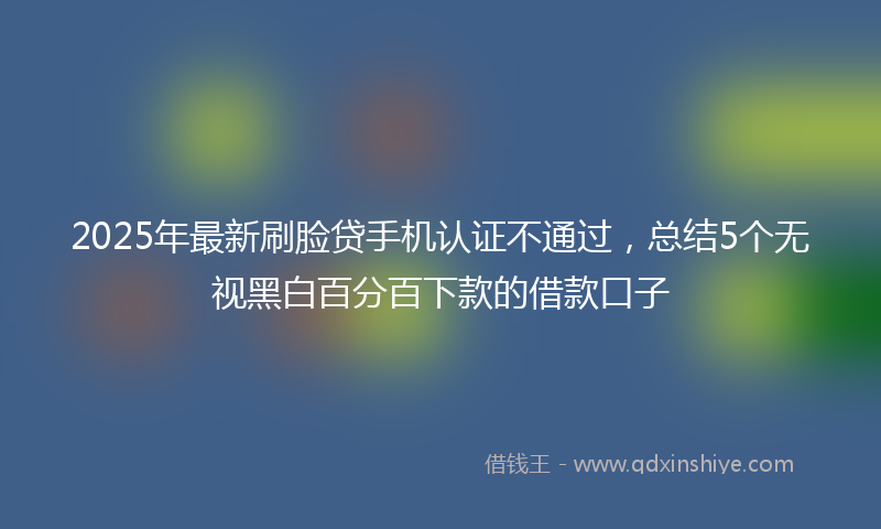 2025年最新刷脸贷手机认证不通过，总结5个无视黑白百分百下款的借款口子