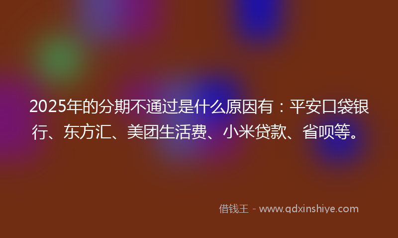 2025年的分期不通过是什么原因有：平安口袋银行、东方汇、美团生活费、小米贷款、省呗等。