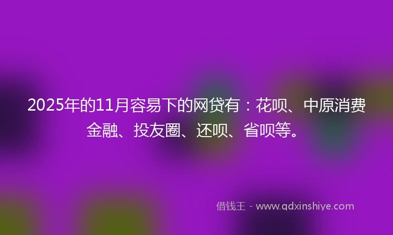 2025年的11月容易下的网贷有：花呗、中原消费金融、投友圈、还呗、省呗等。