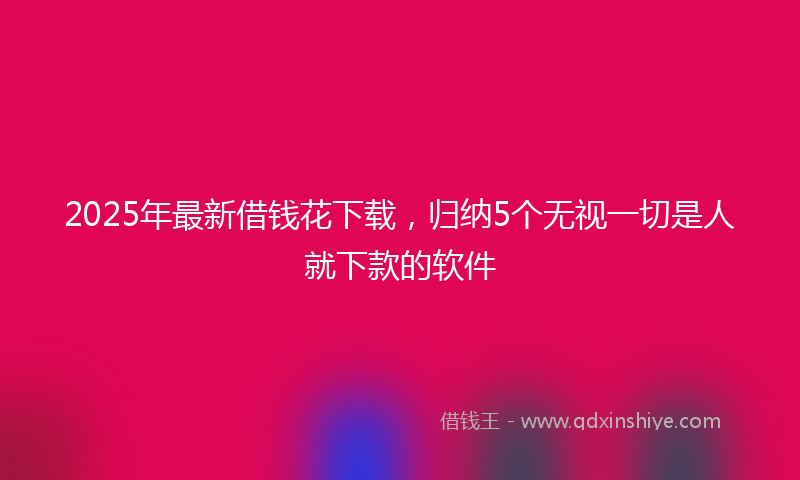 2025年最新借钱花下载，归纳5个无视一切是人就下款的软件