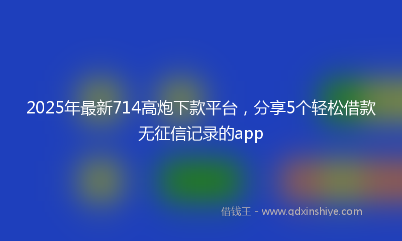2025年最新714高炮下款平台，分享5个轻松借款无征信记录的app