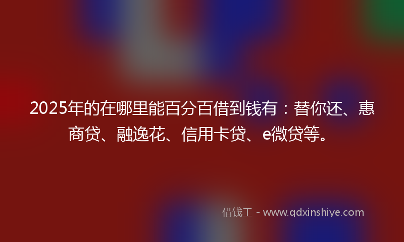 2025年的在哪里能百分百借到钱有：替你还、惠商贷、融逸花、信用卡贷、e微贷等。