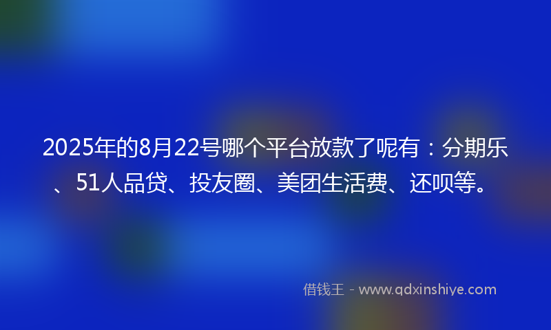 2025年的8月22号哪个平台放款了呢有：分期乐、51人品贷、投友圈、美团生活费、还呗等。