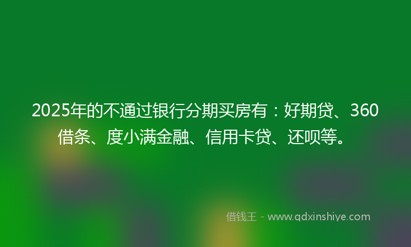 2025年的不通过银行分期买房有：好期贷、360借条、度小满金融、信用卡贷、还呗等。