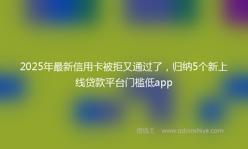2025年最新信用卡被拒又通过了，归纳5个新上线贷款平台门槛低app