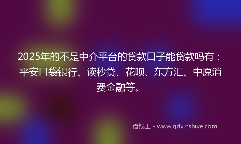 2025年的不是中介平台的贷款口子能贷款吗有：平安口袋银行、读秒贷、花呗、东方汇、中原消费金融等。
