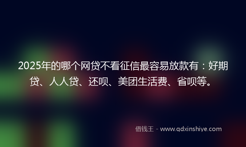 2025年的哪个网贷不看征信最容易放款有：好期贷、人人贷、还呗、美团生活费、省呗等。