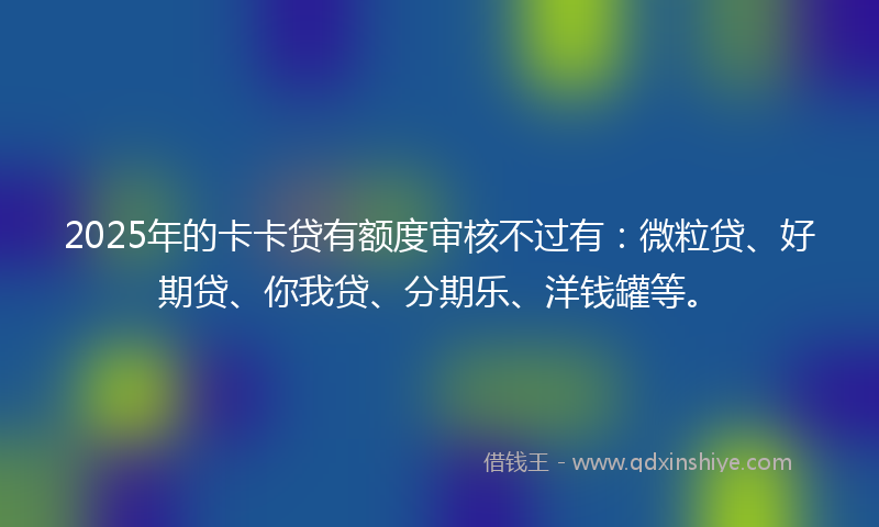 2025年的卡卡贷有额度审核不过有：微粒贷、好期贷、你我贷、分期乐、洋钱罐等。