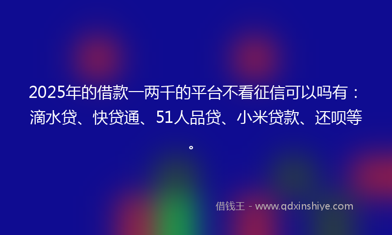 2025年的借款一两千的平台不看征信可以吗有：滴水贷、快贷通、51人品贷、小米贷款、还呗等。