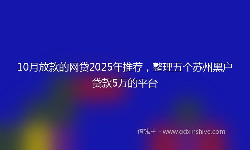 10月放款的网贷2025年推荐，整理五个苏州黑户贷款5万的平台