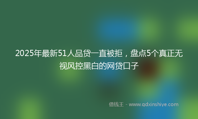 2025年最新51人品贷一直被拒，盘点5个真正无视风控黑白的网贷口子