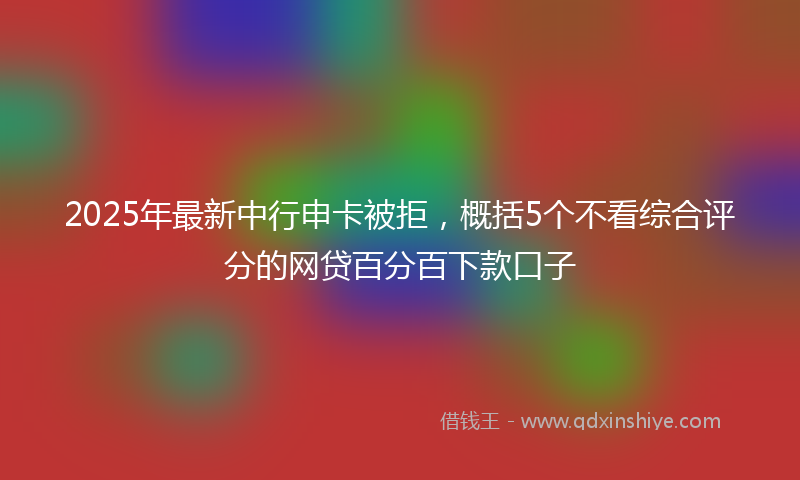 2025年最新中行申卡被拒，概括5个不看综合评分的网贷百分百下款口子