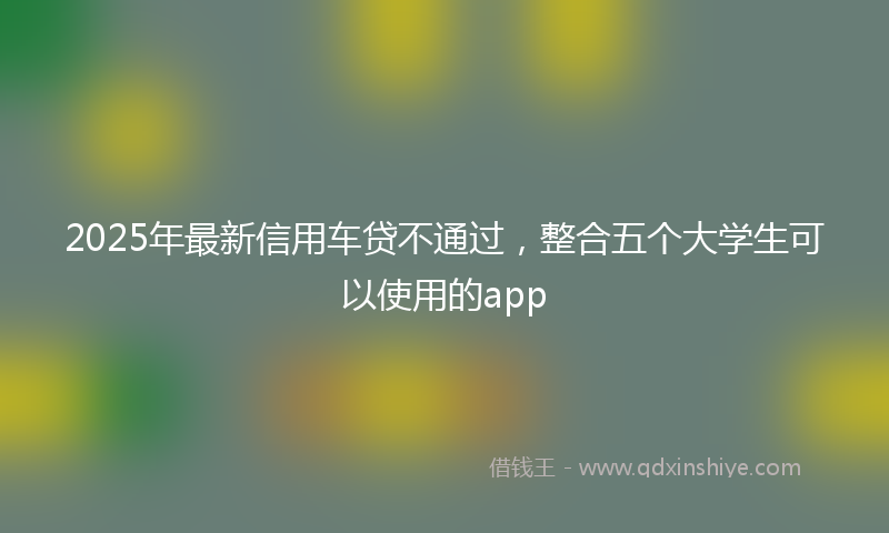 2025年最新信用车贷不通过，整合五个大学生可以使用的app