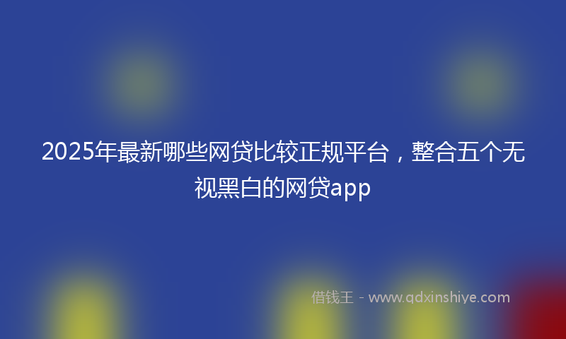 2025年最新哪些网贷比较正规平台，整合五个无视黑白的网贷app