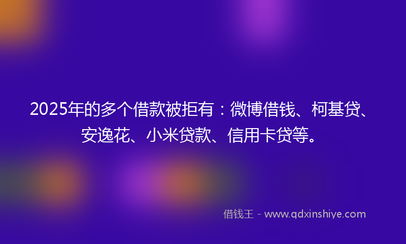 2025年的多个借款被拒有：微博借钱、柯基贷、安逸花、小米贷款、信用卡贷等。