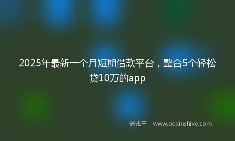 2025年最新一个月短期借款平台，整合5个轻松贷10万的app