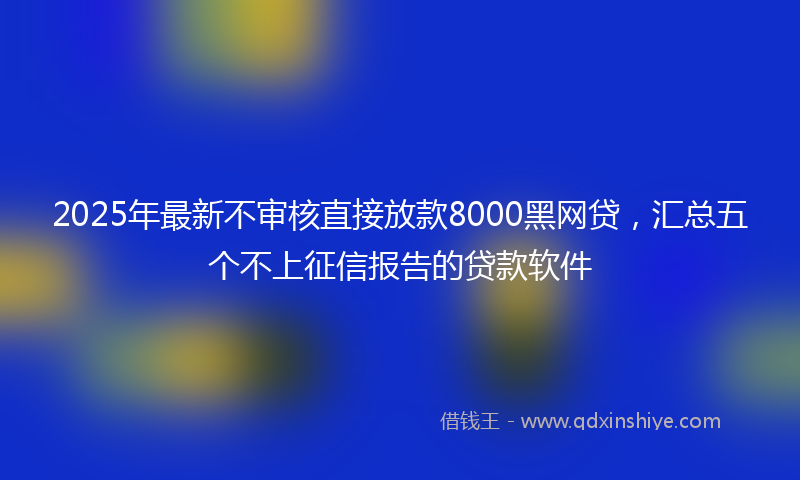2025年最新不审核直接放款8000黑网贷，汇总五个不上征信报告的贷款软件