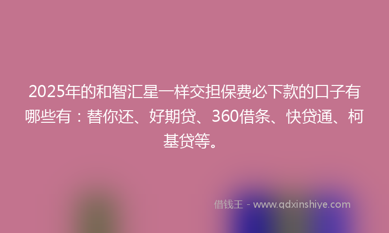 2025年的和智汇星一样交担保费必下款的口子有哪些有：替你还、好期贷、360借条、快贷通、柯基贷等。