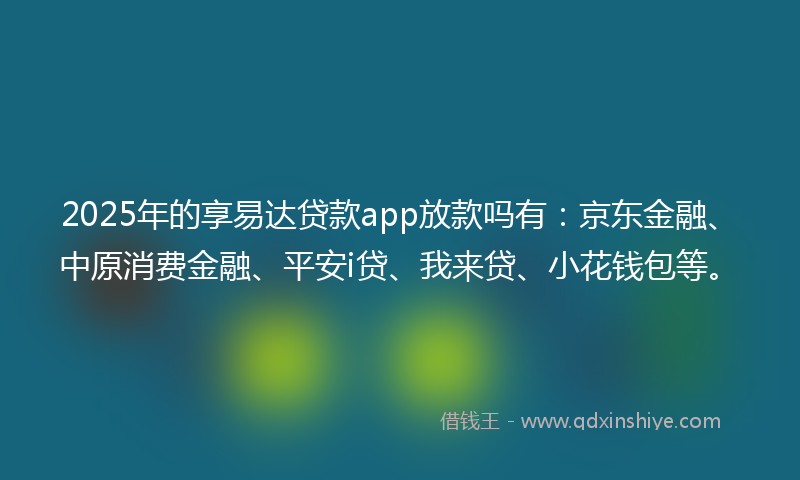 2025年的享易达贷款app放款吗有：京东金融、中原消费金融、平安i贷、我来贷、小花钱包等。