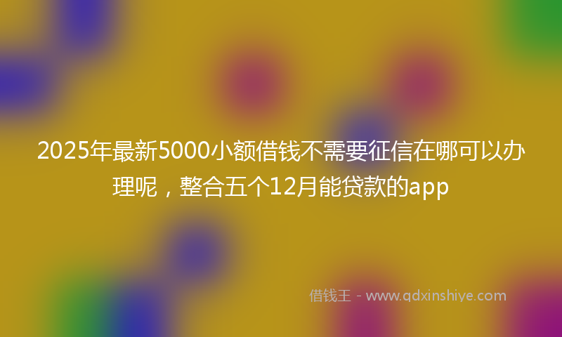 2025年最新5000小额借钱不需要征信在哪可以办理呢，整合五个12月能贷款的app