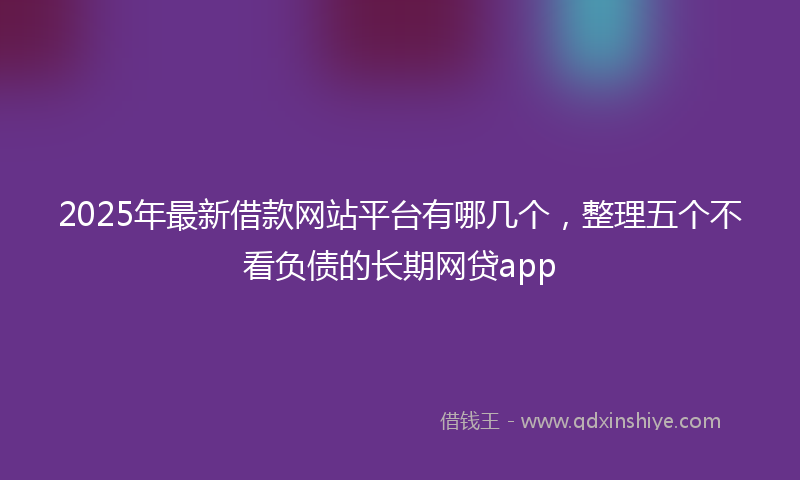 2025年最新借款网站平台有哪几个，整理五个不看负债的长期网贷app